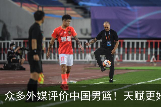 众多外媒评价中国男篮！天赋更好，打法却过时